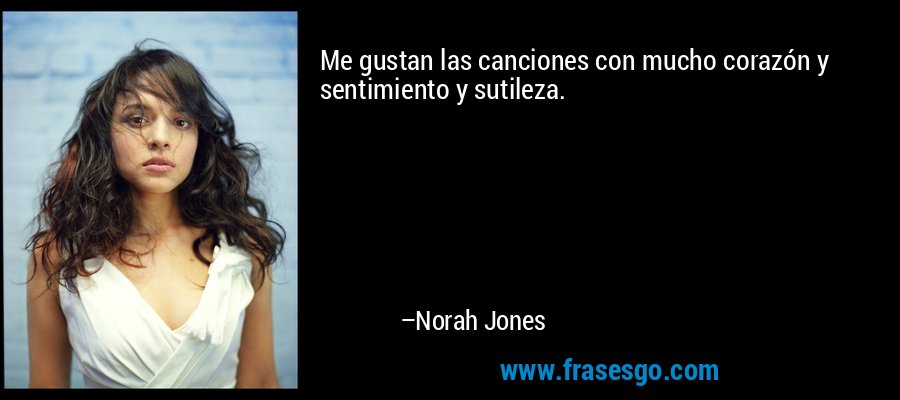 Me gustan las canciones con mucho corazón y sentimiento y sutileza. – Norah Jones