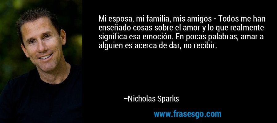 Mi esposa, mi familia, mis amigos - Todos me han enseñado cosas sobre el amor y lo que realmente significa esa emoción. En pocas palabras, amar a alguien es acerca de dar, no recibir. – Nicholas Sparks
