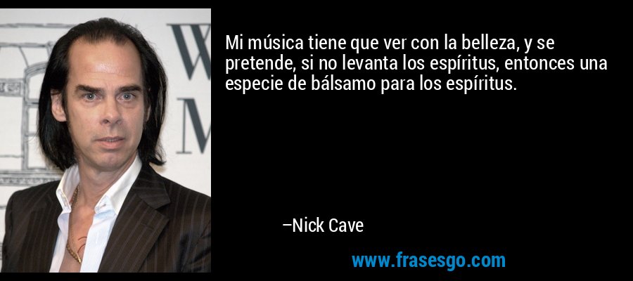 Mi música tiene que ver con la belleza, y se pretende, si no levanta los espíritus, entonces una especie de bálsamo para los espíritus. – Nick Cave