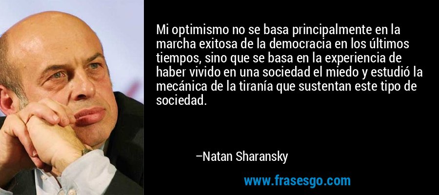Mi optimismo no se basa principalmente en la marcha exitosa de la democracia en los últimos tiempos, sino que se basa en la experiencia de haber vivido en una sociedad el miedo y estudió la mecánica de la tiranía que sustentan este tipo de sociedad. – Natan Sharansky