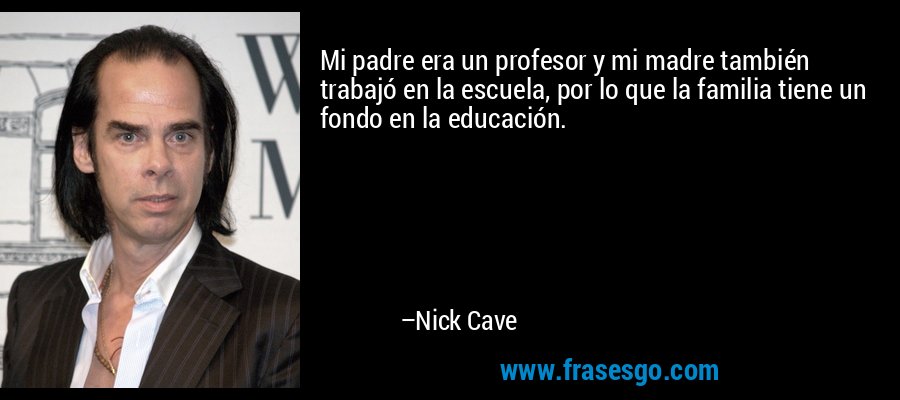 Mi padre era un profesor y mi madre también trabajó en la escuela, por lo que la familia tiene un fondo en la educación. – Nick Cave