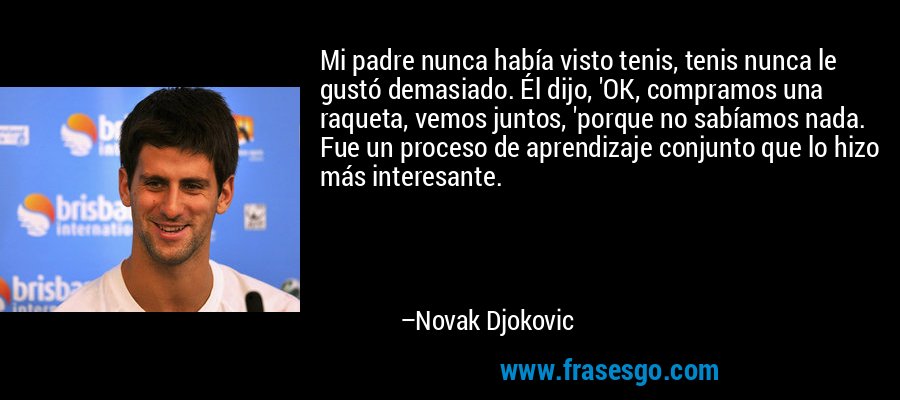 Mi padre nunca había visto tenis, tenis nunca le gustó demasiado. Él dijo, 'OK, compramos una raqueta, vemos juntos, 'porque no sabíamos nada. Fue un proceso de aprendizaje conjunto que lo hizo más interesante. – Novak Djokovic