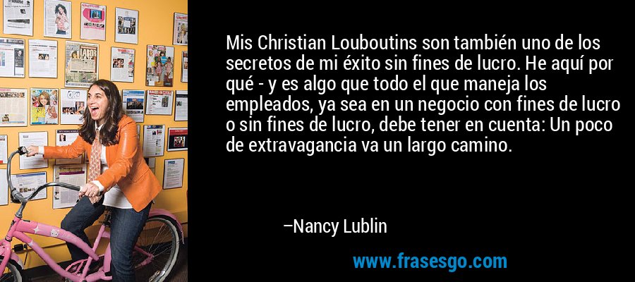 Mis Christian Louboutins son también uno de los secretos de mi éxito sin fines de lucro. He aquí por qué - y es algo que todo el que maneja los empleados, ya sea en un negocio con fines de lucro o sin fines de lucro, debe tener en cuenta: Un poco de extravagancia va un largo camino. – Nancy Lublin