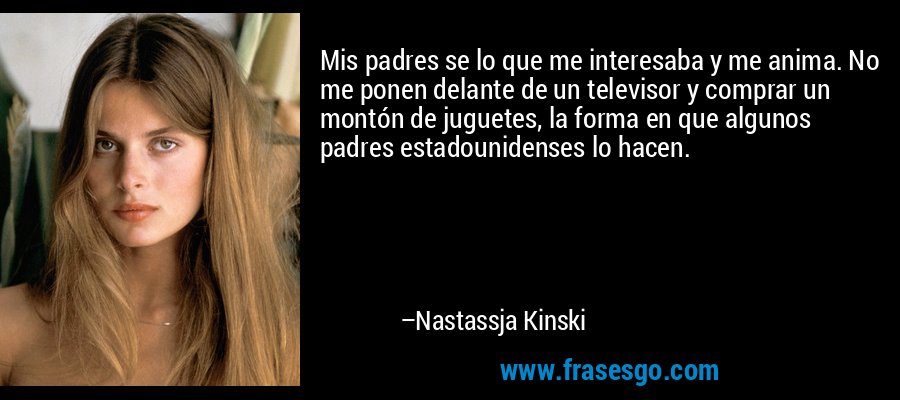 Mis padres se lo que me interesaba y me anima. No me ponen delante de un televisor y comprar un montón de juguetes, la forma en que algunos padres estadounidenses lo hacen. – Nastassja Kinski