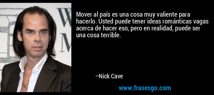 Mover al país es una cosa muy valiente para hacerlo. Usted puede tener ideas románticas vagas acerca de hacer eso, pero en realidad, puede ser una cosa terrible. – Nick Cave