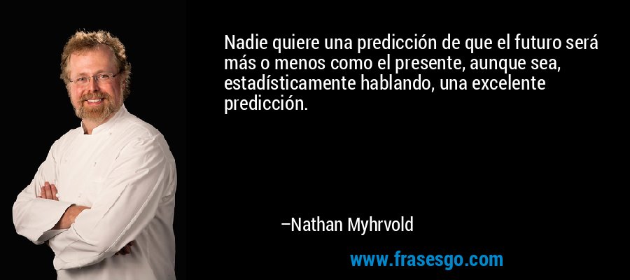 Nadie quiere una predicción de que el futuro será más o menos como el presente, aunque sea, estadísticamente hablando, una excelente predicción. – Nathan Myhrvold