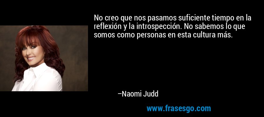 No creo que nos pasamos suficiente tiempo en la reflexión y la introspección. No sabemos lo que somos como personas en esta cultura más. – Naomi Judd