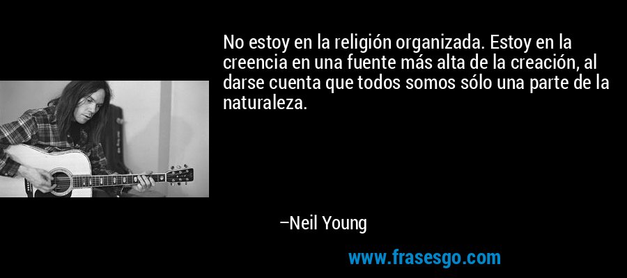 No estoy en la religión organizada. Estoy en la creencia en una fuente más alta de la creación, al darse cuenta que todos somos sólo una parte de la naturaleza. – Neil Young