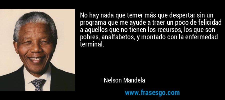 No hay nada que temer más que despertar sin un programa que me ayude a traer un poco de felicidad a aquellos que no tienen los recursos, los que son pobres, analfabetos, y montado con la enfermedad terminal. – Nelson Mandela