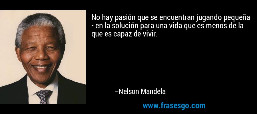No hay pasión que se encuentran jugando pequeña - en la solución para una vida que es menos de la que es capaz de vivir. – Nelson Mandela