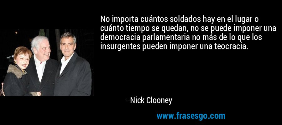 No importa cuántos soldados hay en el lugar o cuánto tiempo se quedan, no se puede imponer una democracia parlamentaria no más de lo que los insurgentes pueden imponer una teocracia. – Nick Clooney