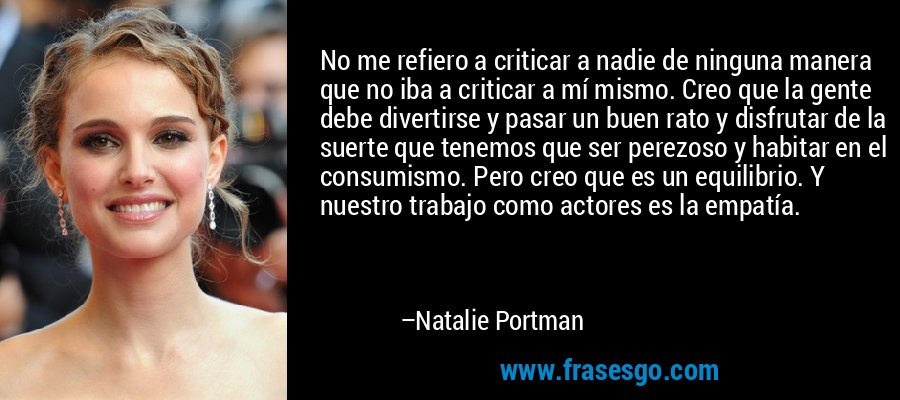 No me refiero a criticar a nadie de ninguna manera que no iba a criticar a mí mismo. Creo que la gente debe divertirse y pasar un buen rato y disfrutar de la suerte que tenemos que ser perezoso y habitar en el consumismo. Pero creo que es un equilibrio. Y nuestro trabajo como actores es la empatía. – Natalie Portman