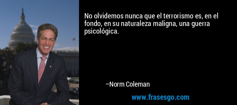 No olvidemos nunca que el terrorismo es, en el fondo, en su naturaleza maligna, una guerra psicológica. – Norm Coleman