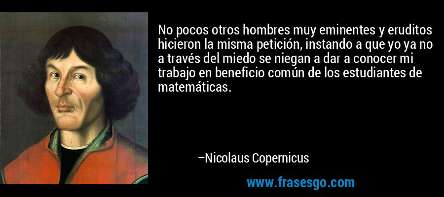 No pocos otros hombres muy eminentes y eruditos hicieron la misma petición, instando a que yo ya no a través del miedo se niegan a dar a conocer mi trabajo en beneficio común de los estudiantes de matemáticas. – Nicolaus Copernicus