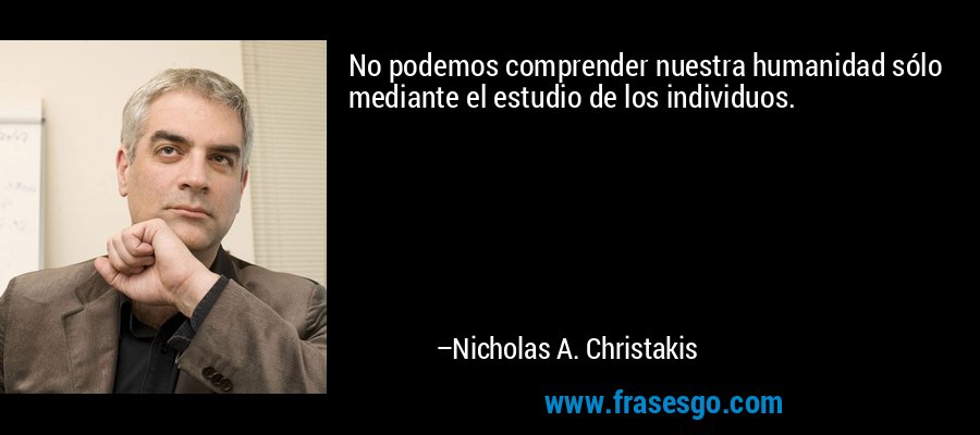 No podemos comprender nuestra humanidad sólo mediante el estudio de los individuos. – Nicholas A. Christakis