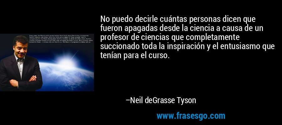 No puedo decirle cuántas personas dicen que fueron apagadas desde la ciencia a causa de un profesor de ciencias que completamente succionado toda la inspiración y el entusiasmo que tenían para el curso. – Neil deGrasse Tyson
