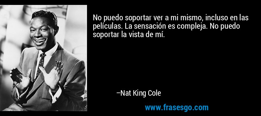 No puedo soportar ver a mi mismo, incluso en las películas. La sensación es compleja. No puedo soportar la vista de mí. – Nat King Cole