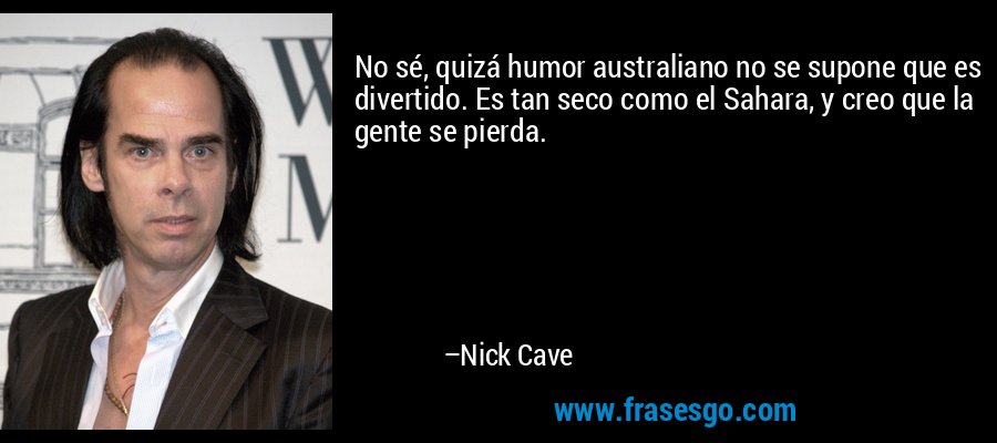 No sé, quizá humor australiano no se supone que es divertido. Es tan seco como el Sahara, y creo que la gente se pierda. – Nick Cave