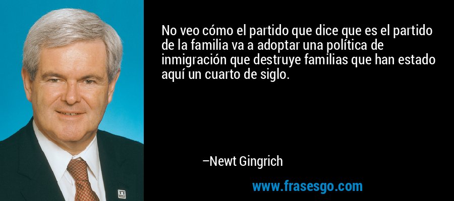 No veo cómo el partido que dice que es el partido de la familia va a adoptar una política de inmigración que destruye familias que han estado aquí un cuarto de siglo. – Newt Gingrich