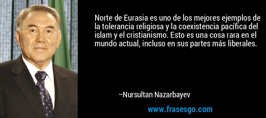 Norte de Eurasia es uno de los mejores ejemplos de la tolerancia religiosa y la coexistencia pacífica del islam y el cristianismo. Esto es una cosa rara en el mundo actual, incluso en sus partes más liberales. – Nursultan Nazarbayev