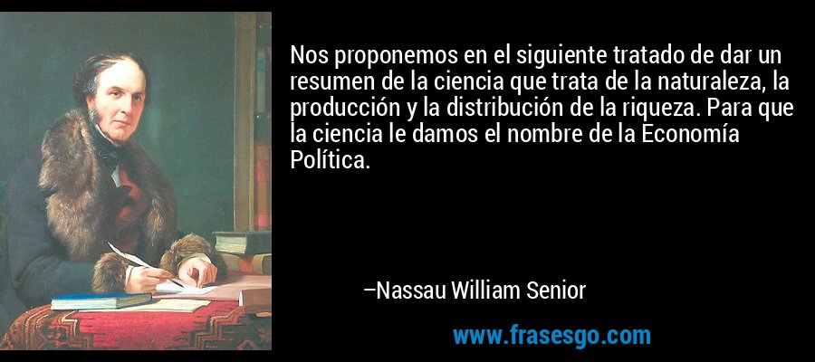 Nos proponemos en el siguiente tratado de dar un resumen de la ciencia que trata de la naturaleza, la producción y la distribución de la riqueza. Para que la ciencia le damos el nombre de la Economía Política. – Nassau William Senior