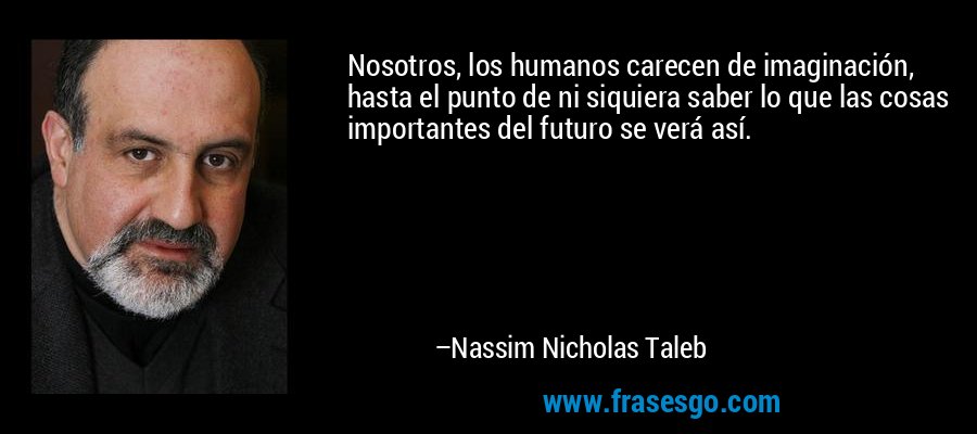 Nosotros, los humanos carecen de imaginación, hasta el punto de ni siquiera saber lo que las cosas importantes del futuro se verá así. – Nassim Nicholas Taleb