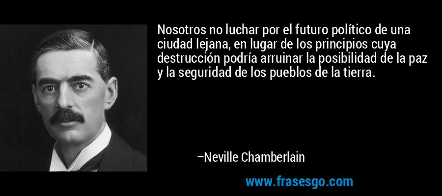 Nosotros no luchar por el futuro político de una ciudad lejana, en lugar de los principios cuya destrucción podría arruinar la posibilidad de la paz y la seguridad de los pueblos de la tierra. – Neville Chamberlain