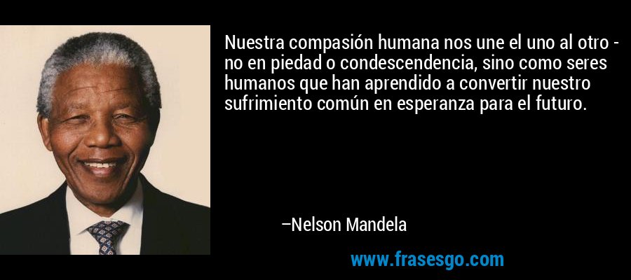 Nuestra compasión humana nos une el uno al otro - no en piedad o condescendencia, sino como seres humanos que han aprendido a convertir nuestro sufrimiento común en esperanza para el futuro. – Nelson Mandela