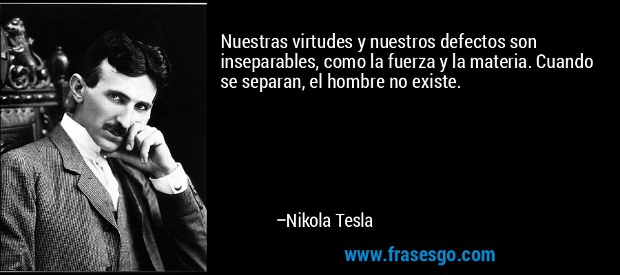 Nuestras virtudes y nuestros defectos son inseparables, como la fuerza y la materia. Cuando se separan, el hombre no existe. – Nikola Tesla