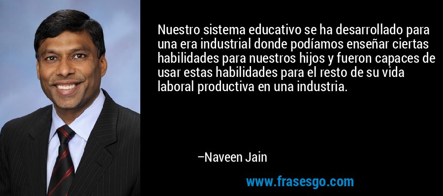 Nuestro sistema educativo se ha desarrollado para una era industrial donde podíamos enseñar ciertas habilidades para nuestros hijos y fueron capaces de usar estas habilidades para el resto de su vida laboral productiva en una industria. – Naveen Jain