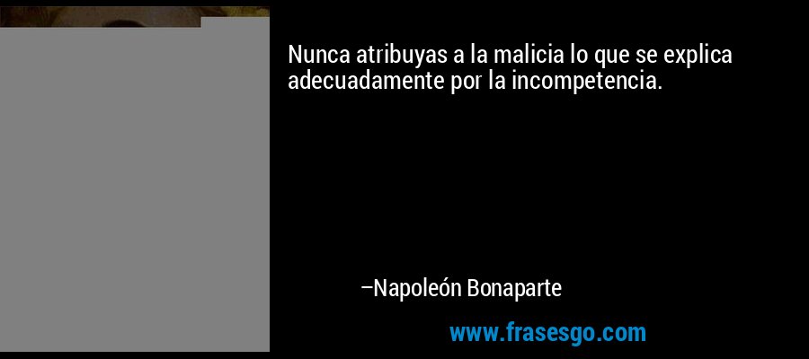 Nunca atribuyas a la malicia lo que se explica adecuadamente por la incompetencia. – Napoleón Bonaparte