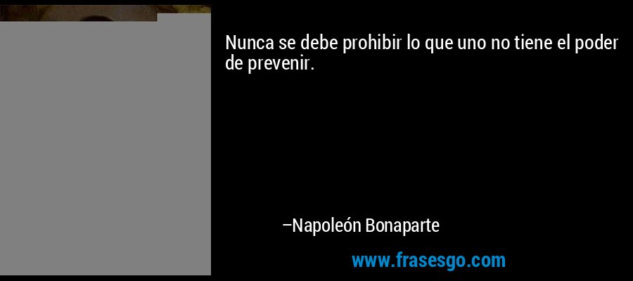 Nunca se debe prohibir lo que uno no tiene el poder de prevenir. – Napoleón Bonaparte