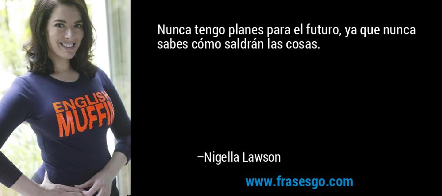 Nunca tengo planes para el futuro, ya que nunca sabes cómo saldrán las cosas. – Nigella Lawson