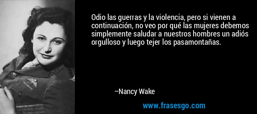 Odio las guerras y la violencia, pero si vienen a continuación, no veo por qué las mujeres debemos simplemente saludar a nuestros hombres un adiós orgulloso y luego tejer los pasamontañas. – Nancy Wake