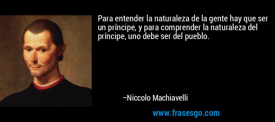 Para entender la naturaleza de la gente hay que ser un príncipe, y para comprender la naturaleza del príncipe, uno debe ser del pueblo. – Niccolo Machiavelli