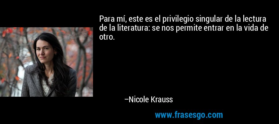 Para mí, este es el privilegio singular de la lectura de la literatura: se nos permite entrar en la vida de otro. – Nicole Krauss