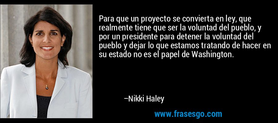 Para que un proyecto se convierta en ley, que realmente tiene que ser la voluntad del pueblo, y por un presidente para detener la voluntad del pueblo y dejar lo que estamos tratando de hacer en su estado no es el papel de Washington. – Nikki Haley