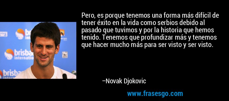 Pero, es porque tenemos una forma más difícil de tener éxito en la vida como serbios debido al pasado que tuvimos y por la historia que hemos tenido. Tenemos que profundizar más y tenemos que hacer mucho más para ser visto y ser visto. – Novak Djokovic