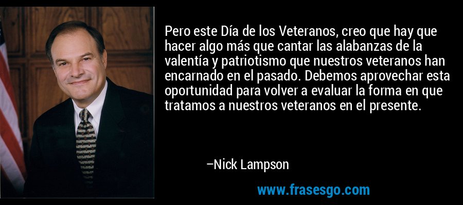 Pero este Día de los Veteranos, creo que hay que hacer algo más que cantar las alabanzas de la valentía y patriotismo que nuestros veteranos han encarnado en el pasado. Debemos aprovechar esta oportunidad para volver a evaluar la forma en que tratamos a nuestros veteranos en el presente. – Nick Lampson