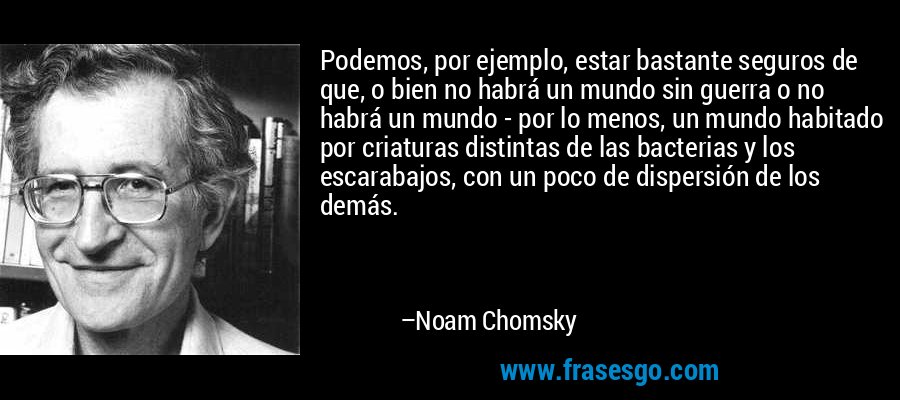 Podemos, por ejemplo, estar bastante seguros de que, o bien no habrá un mundo sin guerra o no habrá un mundo - por lo menos, un mundo habitado por criaturas distintas de las bacterias y los escarabajos, con un poco de dispersión de los demás. – Noam Chomsky