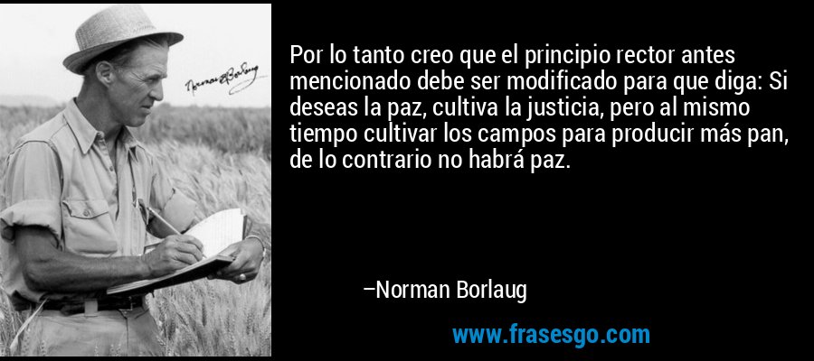 Por lo tanto creo que el principio rector antes mencionado debe ser modificado para que diga: Si deseas la paz, cultiva la justicia, pero al mismo tiempo cultivar los campos para producir más pan, de lo contrario no habrá paz. – Norman Borlaug