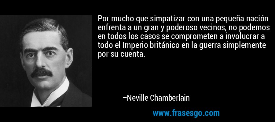 Por mucho que simpatizar con una pequeña nación enfrenta a un gran y poderoso vecinos, no podemos en todos los casos se comprometen a involucrar a todo el Imperio británico en la guerra simplemente por su cuenta. – Neville Chamberlain