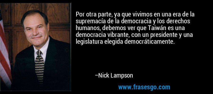 Por otra parte, ya que vivimos en una era de la supremacía de la democracia y los derechos humanos, debemos ver que Taiwán es una democracia vibrante, con un presidente y una legislatura elegida democráticamente. – Nick Lampson