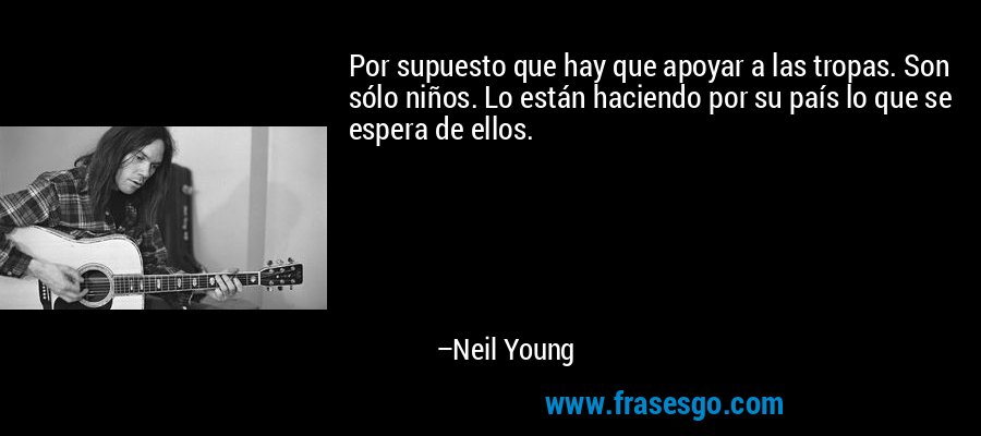 Por supuesto que hay que apoyar a las tropas. Son sólo niños. Lo están haciendo por su país lo que se espera de ellos. – Neil Young