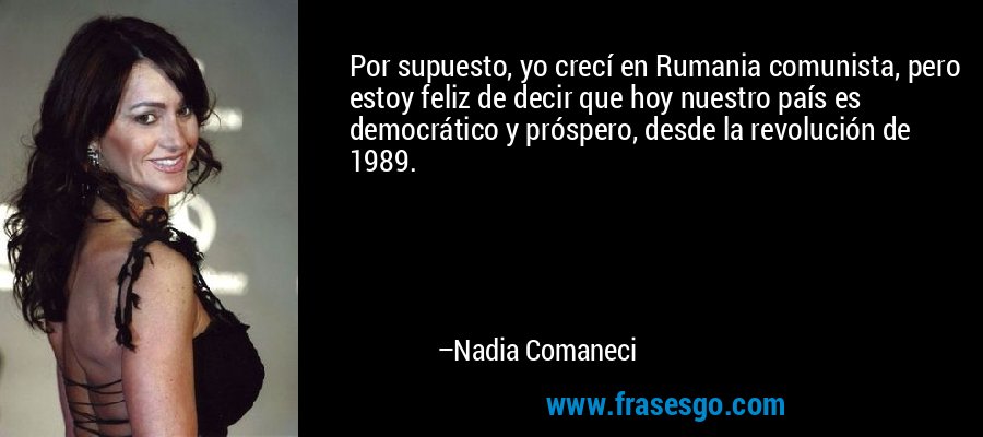 Por supuesto, yo crecí en Rumania comunista, pero estoy feliz de decir que hoy nuestro país es democrático y próspero, desde la revolución de 1989. – Nadia Comaneci