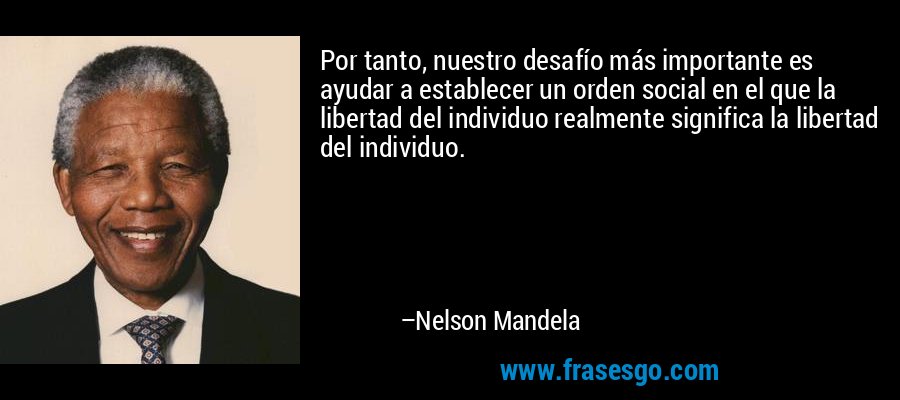 Por tanto, nuestro desafío más importante es ayudar a establecer un orden social en el que la libertad del individuo realmente significa la libertad del individuo. – Nelson Mandela