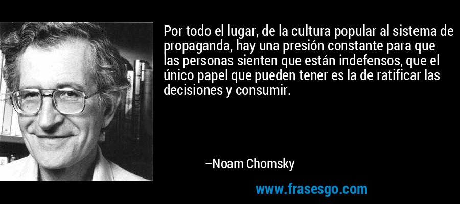 Por todo el lugar, de la cultura popular al sistema de propaganda, hay una presión constante para que las personas sienten que están indefensos, que el único papel que pueden tener es la de ratificar las decisiones y consumir. – Noam Chomsky
