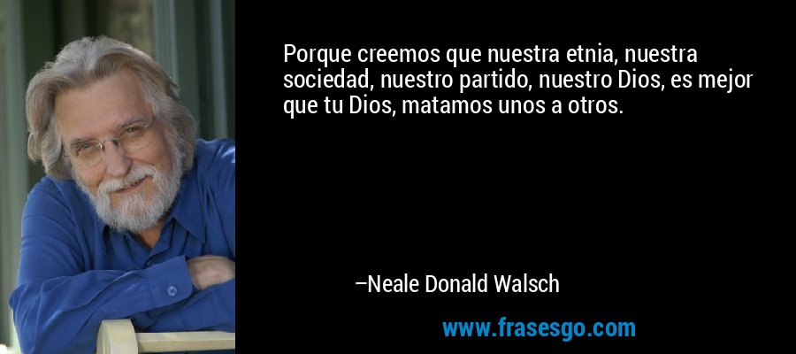 Porque creemos que nuestra etnia, nuestra sociedad, nuestro partido, nuestro Dios, es mejor que tu Dios, matamos unos a otros. – Neale Donald Walsch