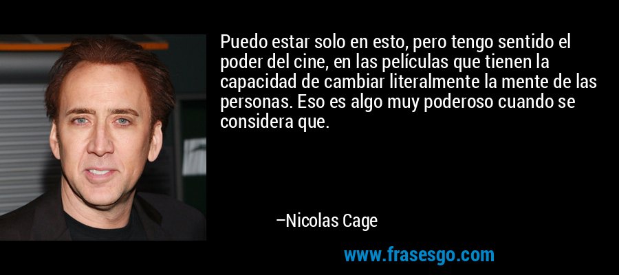 Puedo estar solo en esto, pero tengo sentido el poder del cine, en las películas que tienen la capacidad de cambiar literalmente la mente de las personas. Eso es algo muy poderoso cuando se considera que. – Nicolas Cage