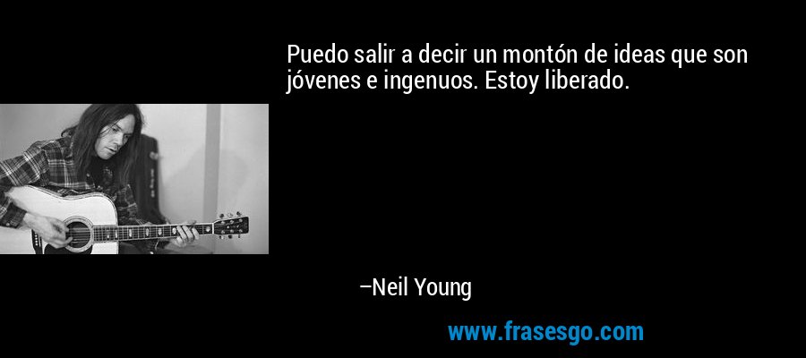 Puedo salir a decir un montón de ideas que son jóvenes e ingenuos. Estoy liberado. – Neil Young